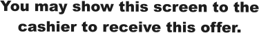You may show this screen to the cashier to receive this offer.