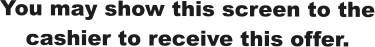 You may show this screen to the cashier to receive this offer.