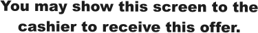 You may show this screen to the cashier to receive this offer.