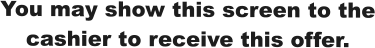 You may show this screen to the cashier to receive this offer.