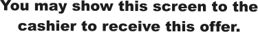 You may show this screen to the cashier to receive this offer.