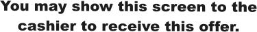 You may show this screen to the cashier to receive this offer.