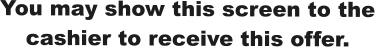 You may show this screen to the cashier to receive this offer.